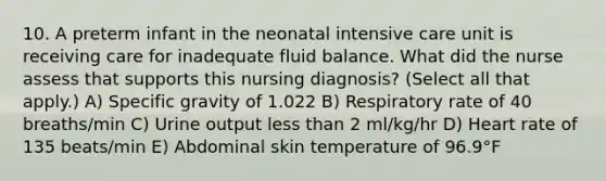 10. A preterm infant in the neonatal intensive care unit is receiving care for inadequate fluid balance. What did the nurse assess that supports this nursing diagnosis? (Select all that apply.) A) Specific gravity of 1.022 B) Respiratory rate of 40 breaths/min C) Urine output less than 2 ml/kg/hr D) Heart rate of 135 beats/min E) Abdominal skin temperature of 96.9°F