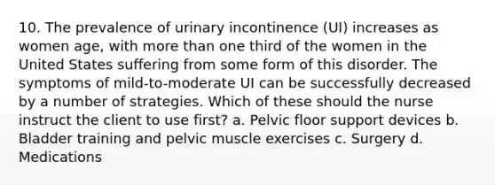 10. The prevalence of urinary incontinence (UI) increases as women age, with more than one third of the women in the United States suffering from some form of this disorder. The symptoms of mild-to-moderate UI can be successfully decreased by a number of strategies. Which of these should the nurse instruct the client to use first? a. Pelvic floor support devices b. Bladder training and pelvic muscle exercises c. Surgery d. Medications