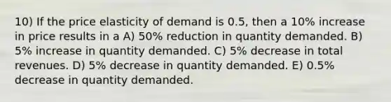 10) If the price elasticity of demand is 0.5, then a 10% increase in price results in a A) 50% reduction in quantity demanded. B) 5% increase in quantity demanded. C) 5% decrease in total revenues. D) 5% decrease in quantity demanded. E) 0.5% decrease in quantity demanded.