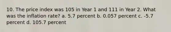 10. The price index was 105 in Year 1 and 111 in Year 2. What was the inflation rate? a. 5.7 percent b. 0.057 percent c. -5.7 percent d. 105.7 percent