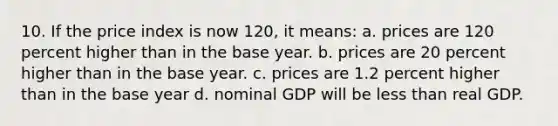 10. If the price index is now 120, it means: a. prices are 120 percent higher than in the base year. b. prices are 20 percent higher than in the base year. c. prices are 1.2 percent higher than in the base year d. nominal GDP will be less than real GDP.