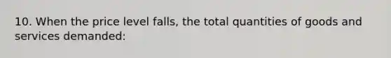 10. When the price level falls, the total quantities of goods and services demanded: