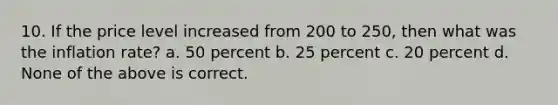 10. If the price level increased from 200 to 250, then what was the inflation rate? a. 50 percent b. 25 percent c. 20 percent d. None of the above is correct.