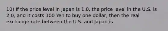 10) If the price level in Japan is 1.0, the price level in the U.S. is 2.0, and it costs 100 Yen to buy one dollar, then the real exchange rate between the U.S. and Japan is