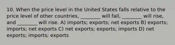 10. When the price level in the United States falls relative to the price level of other countries, ________ will fall, ________ will rise, and ________ will rise. A) imports; exports; net exports B) exports; imports; net exports C) net exports; exports; imports D) net exports; imports; exports