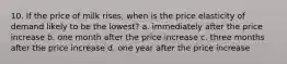 10. If the price of milk rises, when is the price elasticity of demand likely to be the lowest? a. immediately after the price increase b. one month after the price increase c. three months after the price increase d. one year after the price increase