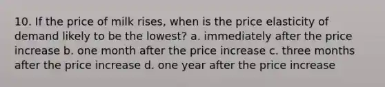 10. If the price of milk rises, when is the price elasticity of demand likely to be the lowest? a. immediately after the price increase b. one month after the price increase c. three months after the price increase d. one year after the price increase