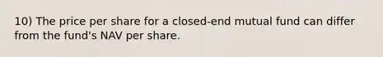 10) The price per share for a closed-end mutual fund can differ from the fund's NAV per share.