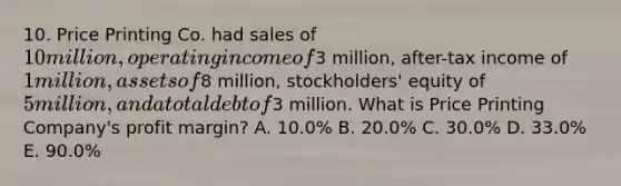 10. Price Printing Co. had sales of 10 million, operating income of3 million, after-tax income of 1 million, assets of8 million, stockholders' equity of 5 million, and a total debt of3 million. What is Price Printing Company's profit margin? A. 10.0% B. 20.0% C. 30.0% D. 33.0% E. 90.0%