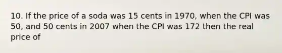 10. If the price of a soda was 15 cents in 1970, when the CPI was 50, and 50 cents in 2007 when the CPI was 172 then the real price of