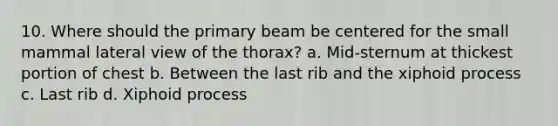 10. Where should the primary beam be centered for the small mammal lateral view of the thorax? a. Mid-sternum at thickest portion of chest b. Between the last rib and the xiphoid process c. Last rib d. Xiphoid process