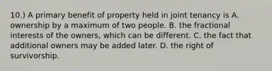 10.) A primary benefit of property held in joint tenancy is A. ownership by a maximum of two people. B. the fractional interests of the owners, which can be different. C. the fact that additional owners may be added later. D. the right of survivorship.