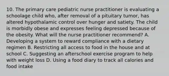 10. The primary care pediatric nurse practitioner is evaluating a schoolage child who, after removal of a pituitary tumor, has altered hypothalamic control over hunger and satiety. The child is morbidly obese and expresses feeling depressed because of the obesity. What will the nurse practitioner recommend? A. Developing a system to reward compliance with a dietary regimen B. Restricting all access to food in the house and at school C. Suggesting an afterschool exercise program to help with weight loss D. Using a food diary to track all calories and food intake