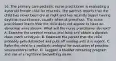 10. The primary care pediatric nurse practitioner is evaluating a 4yearold female child for enuresis. The parents reports that the child has never been dry at night and has recently begun having daytime incontinence, usually when at preschool. The nurse practitioner learns that the child does not appear to have an abnormal urine stream. What will the nurse practitioner do next? A. Examine the urethral meatus and labia and obtain a dipstick clean catch urinalysis. B. Reassure the parent that the child probably gets distracted and puts off voiding until it is urgent. C. Refer the child to a pediatric urologist for evaluation of possible vesicoureteral reflux. D. Suggest a bladder retraining program and use of a nighttime bedwetting alarm.