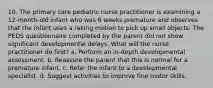 10. The primary care pediatric nurse practitioner is examining a 12-month-old infant who was 6 weeks premature and observes that the infant uses a raking motion to pick up small objects. The PEDS questionnaire completed by the parent did not show significant developmental delays. What will the nurse practitioner do first? a. Perform an in-depth developmental assessment. b. Reassure the parent that this is normal for a premature infant. c. Refer the infant to a developmental specialist. d. Suggest activities to improve fine motor skills.