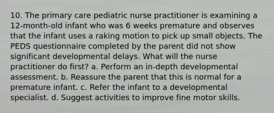 10. The primary care pediatric nurse practitioner is examining a 12-month-old infant who was 6 weeks premature and observes that the infant uses a raking motion to pick up small objects. The PEDS questionnaire completed by the parent did not show significant developmental delays. What will the nurse practitioner do first? a. Perform an in-depth developmental assessment. b. Reassure the parent that this is normal for a premature infant. c. Refer the infant to a developmental specialist. d. Suggest activities to improve fine motor skills.