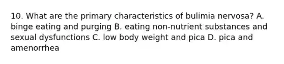 10. What are the primary characteristics of bulimia nervosa? A. binge eating and purging B. eating non-nutrient substances and sexual dysfunctions C. low body weight and pica D. pica and amenorrhea