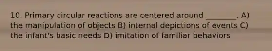 10. Primary circular reactions are centered around ________. A) the manipulation of objects B) internal depictions of events C) the infant's basic needs D) imitation of familiar behaviors