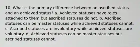 10. What is the primary difference between an ascribed status and an achieved status? a. Achieved statuses have roles attached to them but ascribed statuses do not. b. Ascribed statuses can be master statuses while achieved statuses cannot. c. Ascribed statuses are involuntary while achieved statuses are voluntary. d. Achieved statuses can be master statuses but ascribed statuses cannot.