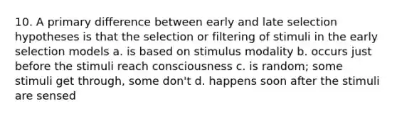 10. A primary difference between early and late selection hypotheses is that the selection or filtering of stimuli in the early selection models a. is based on stimulus modality b. occurs just before the stimuli reach consciousness c. is random; some stimuli get through, some don't d. happens soon after the stimuli are sensed