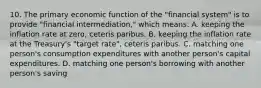 10. The primary economic function of the "financial system" is to provide "financial intermediation," which means: A. keeping the inflation rate at zero, ceteris paribus. B. keeping the inflation rate at the Treasury's "target rate", ceteris paribus. C. matching one person's consumption expenditures with another person's capital expenditures. D. matching one person's borrowing with another person's saving