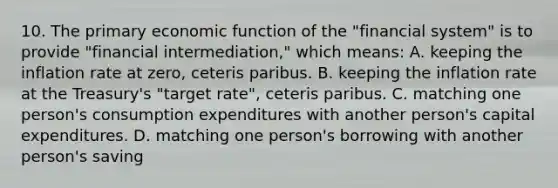 10. The primary economic function of the "financial system" is to provide "financial intermediation," which means: A. keeping the inflation rate at zero, ceteris paribus. B. keeping the inflation rate at the Treasury's "target rate", ceteris paribus. C. matching one person's consumption expenditures with another person's capital expenditures. D. matching one person's borrowing with another person's saving