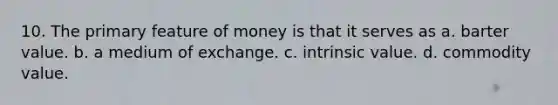 10. The primary feature of money is that it serves as a. barter value. b. a medium of exchange. c. intrinsic value. d. commodity value.