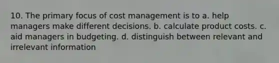 10. The primary focus of cost management is to a. help managers make different decisions. b. calculate product costs. c. aid managers in budgeting. d. distinguish between relevant and irrelevant information