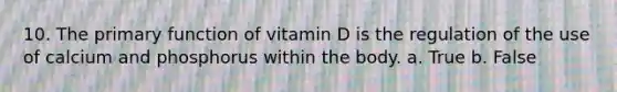 10. The primary function of vitamin D is the regulation of the use of calcium and phosphorus within the body. a. True b. False