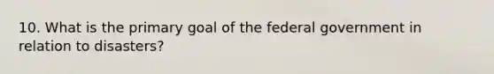 10. What is the primary goal of the federal government in relation to disasters?