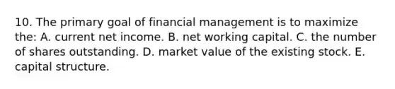 10. The primary goal of financial management is to maximize the: A. current net income. B. net working capital. C. the number of shares outstanding. D. market value of the existing stock. E. capital structure.