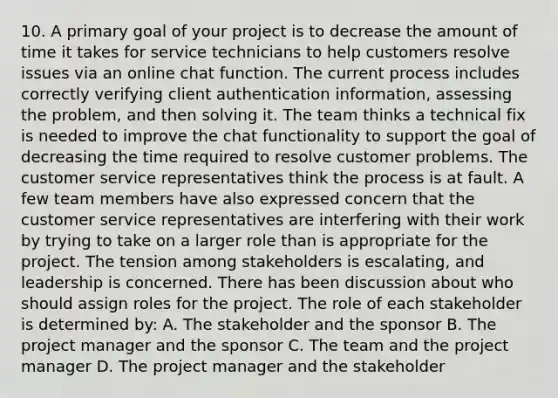 10. A primary goal of your project is to decrease the amount of time it takes for service technicians to help customers resolve issues via an online chat function. The current process includes correctly verifying client authentication information, assessing the problem, and then solving it. The team thinks a technical fix is needed to improve the chat functionality to support the goal of decreasing the time required to resolve customer problems. The customer service representatives think the process is at fault. A few team members have also expressed concern that the customer service representatives are interfering with their work by trying to take on a larger role than is appropriate for the project. The tension among stakeholders is escalating, and leadership is concerned. There has been discussion about who should assign roles for the project. The role of each stakeholder is determined by: A. The stakeholder and the sponsor B. The project manager and the sponsor C. The team and the project manager D. The project manager and the stakeholder