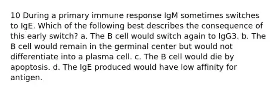 10 During a primary immune response IgM sometimes switches to IgE. Which of the following best describes the consequence of this early switch? a. The B cell would switch again to IgG3. b. The B cell would remain in the germinal center but would not differentiate into a plasma cell. c. The B cell would die by apoptosis. d. The IgE produced would have low affinity for antigen.