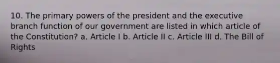 10. The primary powers of the president and the executive branch function of our government are listed in which article of the Constitution? a. Article I b. Article II c. Article III d. The Bill of Rights