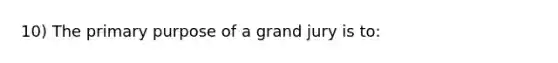 10) The primary purpose of a grand jury is to: