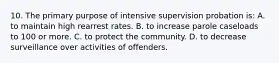 10. The primary purpose of intensive supervision probation is: A. to maintain high rearrest rates. B. to increase parole caseloads to 100 or more. C. to protect the community. D. to decrease surveillance over activities of offenders.