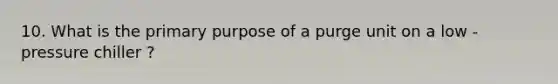 10. What is the primary purpose of a purge unit on a low - pressure chiller ?