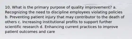 10. What is the primary purpose of quality improvement? a. Recognizing the need to discipline employees violating policies b. Preventing patient injury that may contributor to the death of others c. Increasing institutional profits to support further scientific research d. Enhancing current practices to improve patient outcomes and care