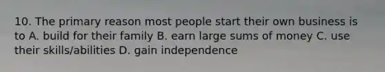 10. The primary reason most people start their own business is to A. build for their family B. earn large sums of money C. use their skills/abilities D. gain independence