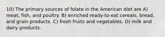 10) The primary sources of folate in the American diet are A) meat, fish, and poultry. B) enriched ready-to-eat cereals, bread, and grain products. C) fresh fruits and vegetables. D) milk and dairy products.