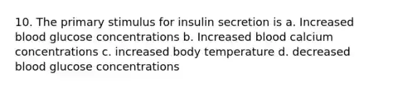 10. The primary stimulus for insulin secretion is a. Increased blood glucose concentrations b. Increased blood calcium concentrations c. increased body temperature d. decreased blood glucose concentrations