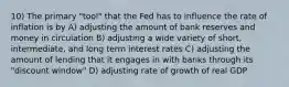 10) The primary "tool" that the Fed has to influence the rate of inflation is by A) adjusting the amount of bank reserves and money in circulation B) adjusting a wide variety of short, intermediate, and long term interest rates C) adjusting the amount of lending that it engages in with banks through its "discount window" D) adjusting rate of growth of real GDP