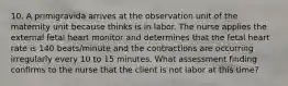 10. A primigravida arrives at the observation unit of the maternity unit because thinks is in labor. The nurse applies the external fetal heart monitor and determines that the fetal heart rate is 140 beats/minute and the contractions are occurring irregularly every 10 to 15 minutes. What assessment finding confirms to the nurse that the client is not labor at this time?