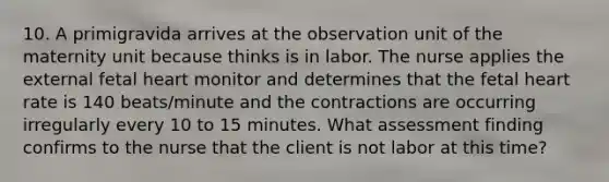 10. A primigravida arrives at the observation unit of the maternity unit because thinks is in labor. The nurse applies the external fetal heart monitor and determines that the fetal heart rate is 140 beats/minute and the contractions are occurring irregularly every 10 to 15 minutes. What assessment finding confirms to the nurse that the client is not labor at this time?