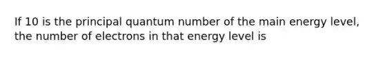 If 10 is the principal quantum number of the main energy level, the number of electrons in that energy level is