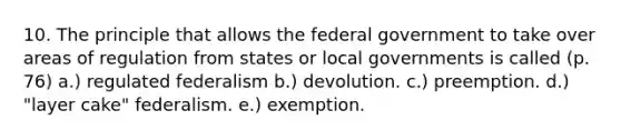 10. The principle that allows the federal government to take over areas of regulation from states or local governments is called (p. 76) a.) regulated federalism b.) devolution. c.) preemption. d.) "layer cake" federalism. e.) exemption.