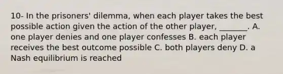 10- In the​ prisoners' dilemma, when each player takes the best possible action given the action of the other​ player, _______. A. one player denies and one player confesses B. each player receives the best outcome possible C. both players deny D. a Nash equilibrium is reached