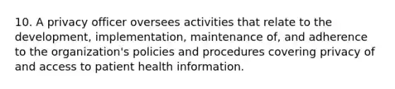 10. A privacy officer oversees activities that relate to the development, implementation, maintenance of, and adherence to the organization's policies and procedures covering privacy of and access to patient health information.