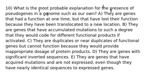 10) What is the most probable explanation for the presence of pseudogenes in a genome such as our own? A) They are genes that had a function at one time, but that have lost their function because they have been translocated to a new location. B) They are genes that have accumulated mutations to such a degree that they would code for different functional products if activated. C) They are duplicates or near duplicates of functional genes but cannot function because they would provide inappropriate dosage of protein products. D) They are genes with significant inverted sequences. E) They are genes that have acquired mutations and are not expressed, even though they have nearly identical sequences to expressed genes.