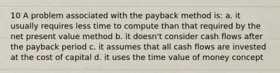 10 A problem associated with the payback method is: a. it usually requires less time to compute than that required by the net present value method b. it doesn't consider cash flows after the payback period c. it assumes that all cash flows are invested at the cost of capital d. it uses the time value of money concept